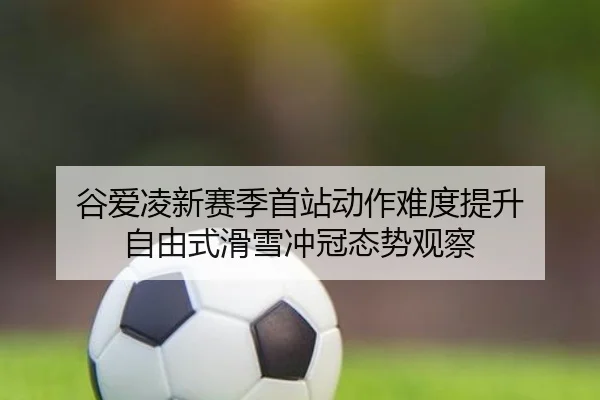 谷爱凌新赛季首站动作难度提升 自由式滑雪冲冠态势观察