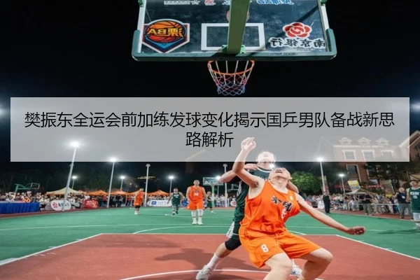 樊振东全运会前加练发球变化揭示国乒男队备战新思路解析